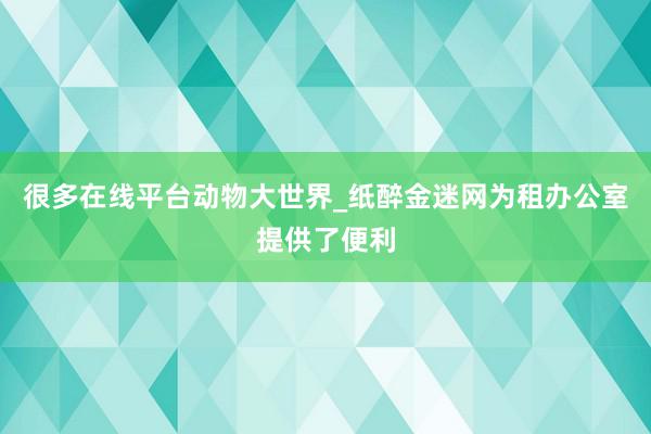 很多在线平台动物大世界_纸醉金迷网为租办公室提供了便利